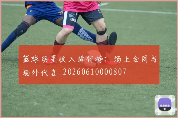 篮球明星收入排行榜:场上合同与场外代言_20260610000807