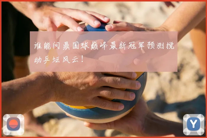 谁能问鼎国球巅峰最新冠军预测搅动乒坛风云!
