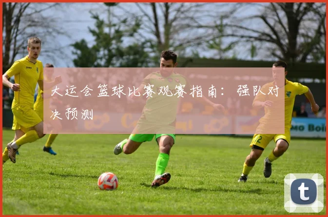 大运会篮球比赛观赛指南：强队对决预测