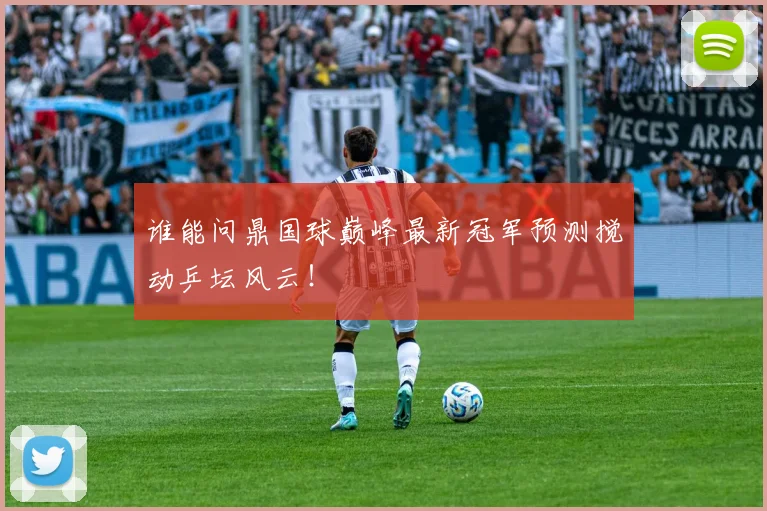 谁能问鼎国球巅峰最新冠军预测搅动乒坛风云！