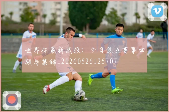 世界杯最新战报：今日焦点赛事回顾与集锦_20260526125707