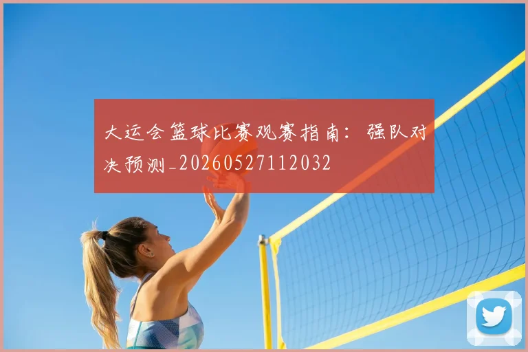 大运会篮球比赛观赛指南:强队对决预测_20260527112032