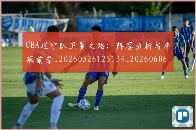 CBA辽宁队卫冕之路：阵容分析与夺冠前景_20260526125134_20260606165312