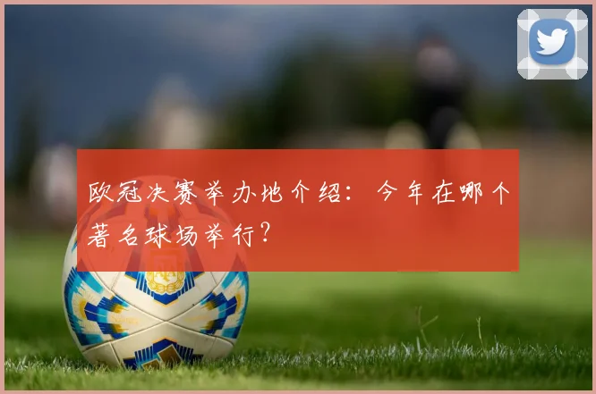 欧冠决赛举办地介绍：今年在哪个著名球场举行？