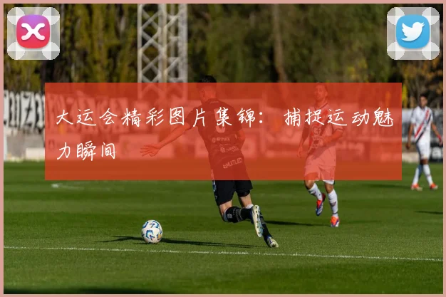 大运会精彩图片集锦：捕捉运动魅力瞬间