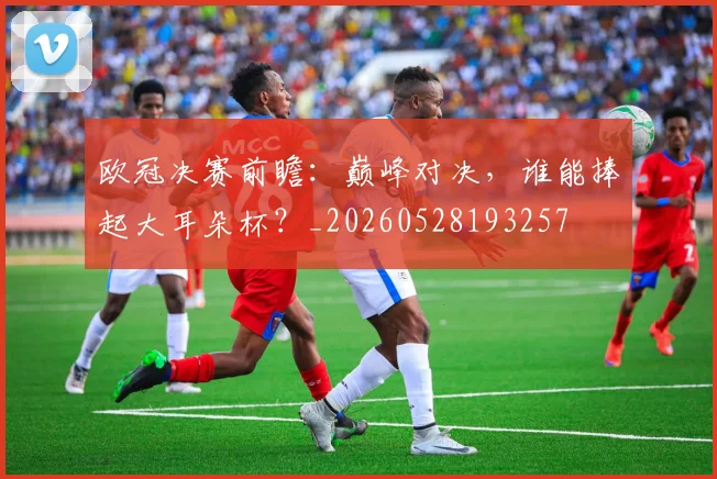 欧冠决赛前瞻：巅峰对决，谁能捧起大耳朵杯？_20260528193257