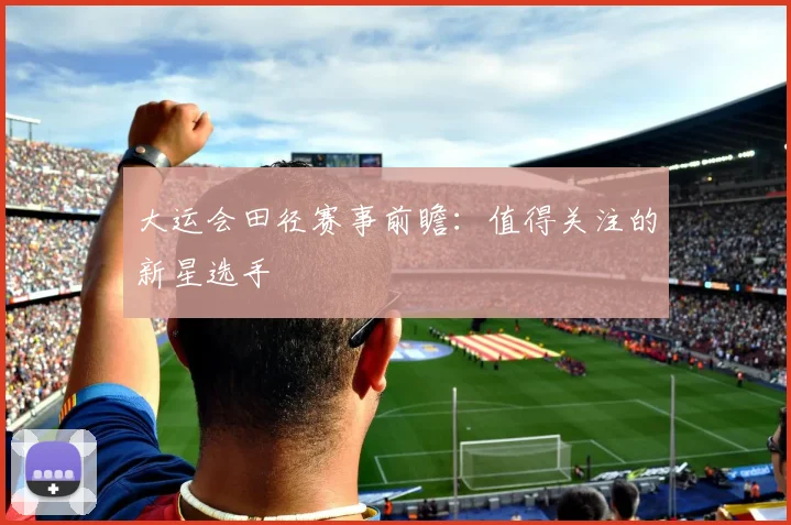 大运会田径赛事前瞻：值得关注的新星选手