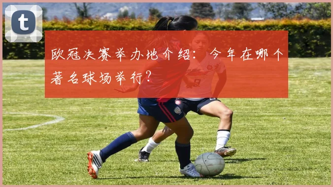 欧冠决赛举办地介绍：今年在哪个著名球场举行？